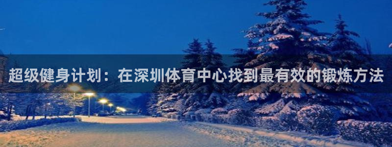 杏鑫体育1招商：超级健身计划：在深圳体育中心找到最有效的锻炼方法