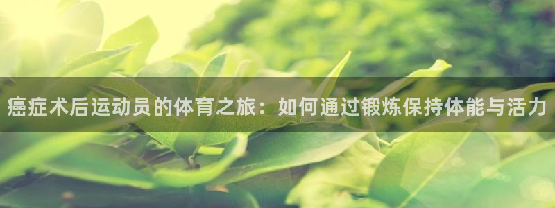 杏鑫体育3：癌症术后运动员的体育之旅：如何通过锻炼保持体能与活力